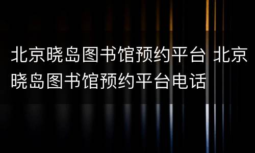 北京晓岛图书馆预约平台 北京晓岛图书馆预约平台电话