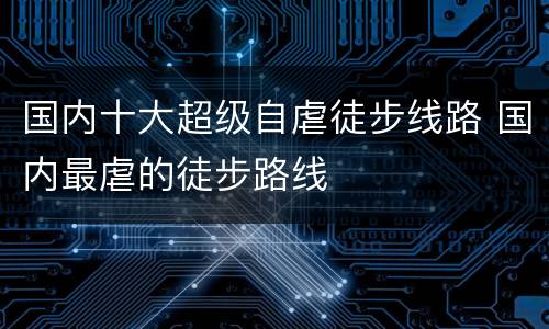 国内十大超级自虐徒步线路 国内最虐的徒步路线