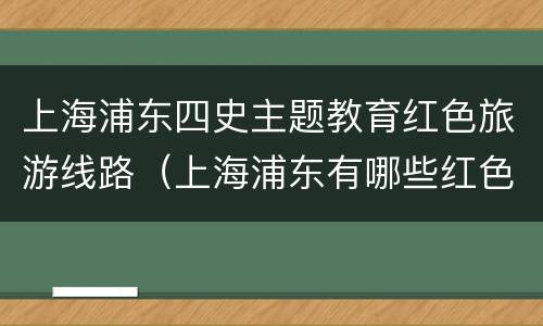 上海浦东四史主题教育红色旅游线路（上海浦东有哪些红色革命教育基地）