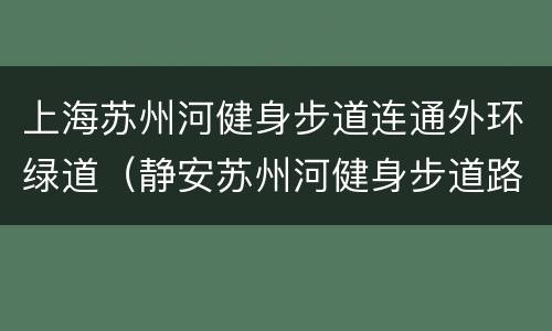 上海苏州河健身步道连通外环绿道（静安苏州河健身步道路线图）