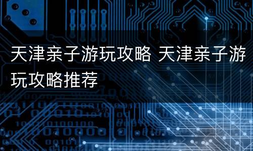 天津亲子游玩攻略 天津亲子游玩攻略推荐