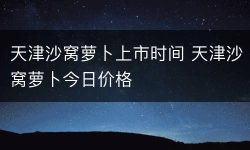 天津沙窝萝卜上市时间 天津沙窝萝卜今日价格