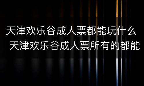 天津欢乐谷成人票都能玩什么 天津欢乐谷成人票所有的都能玩吗