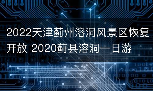 2022天津蓟州溶洞风景区恢复开放 2020蓟县溶洞一日游