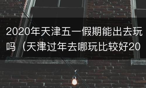 2020年天津五一假期能出去玩吗（天津过年去哪玩比较好2020）