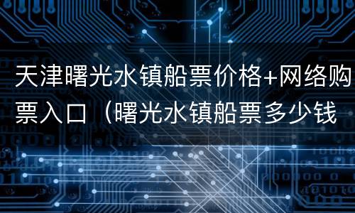 天津曙光水镇船票价格+网络购票入口（曙光水镇船票多少钱）