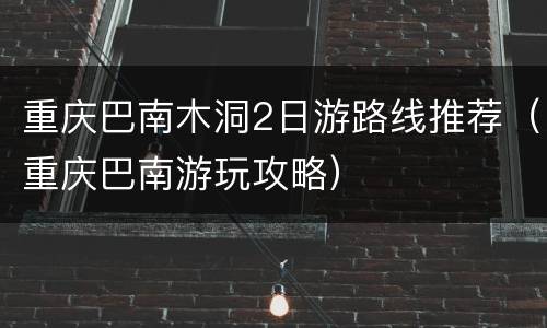 重庆巴南木洞2日游路线推荐（重庆巴南游玩攻略）
