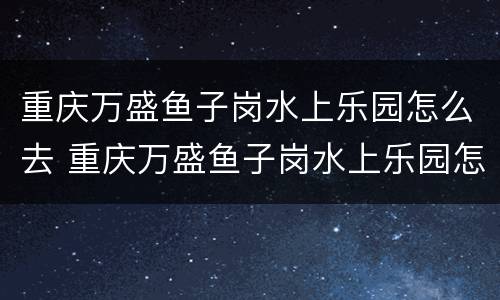 重庆万盛鱼子岗水上乐园怎么去 重庆万盛鱼子岗水上乐园怎么去最方便