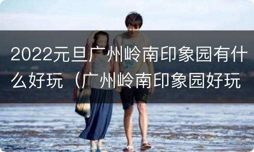 2022元旦广州岭南印象园有什么好玩（广州岭南印象园好玩吗?）