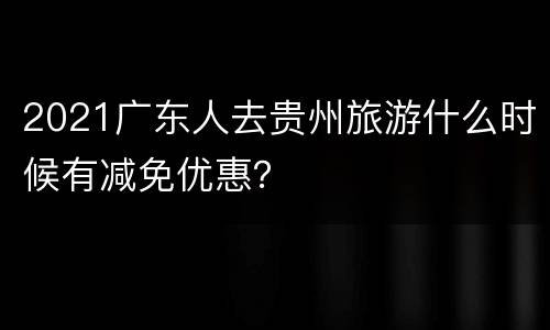 2021广东人去贵州旅游什么时候有减免优惠？