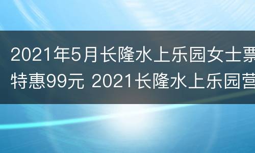 2021年5月长隆水上乐园女士票特惠99元 2021长隆水上乐园营业时间