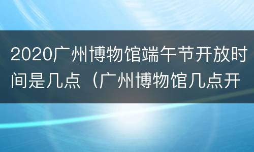 2020广州博物馆端午节开放时间是几点（广州博物馆几点开馆）