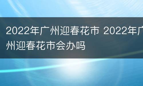 2022年广州迎春花市 2022年广州迎春花市会办吗