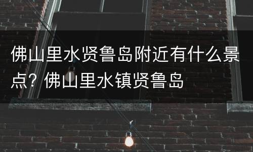 佛山里水贤鲁岛附近有什么景点? 佛山里水镇贤鲁岛