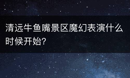 清远牛鱼嘴景区魔幻表演什么时候开始？