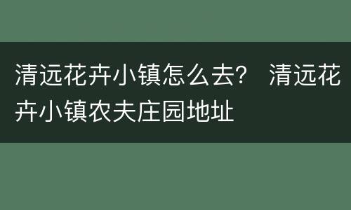 清远花卉小镇怎么去？ 清远花卉小镇农夫庄园地址