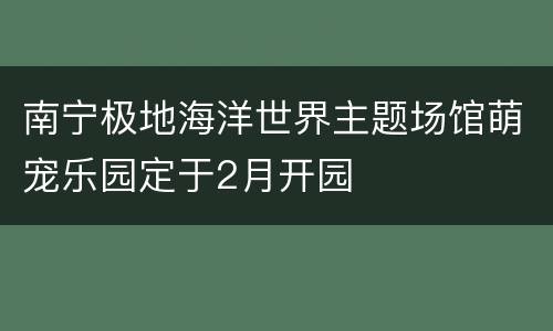 南宁极地海洋世界主题场馆萌宠乐园定于2月开园