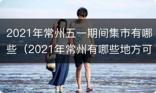 2021年常州五一期间集市有哪些（2021年常州有哪些地方可以赶集）