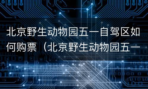 北京野生动物园五一自驾区如何购票（北京野生动物园五一自驾区如何购票的）