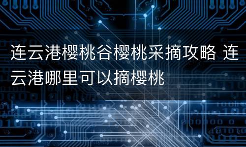 连云港樱桃谷樱桃采摘攻略 连云港哪里可以摘樱桃
