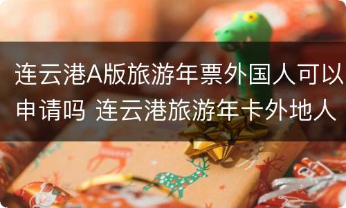 连云港A版旅游年票外国人可以申请吗 连云港旅游年卡外地人可以办吗