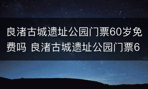 良渚古城遗址公园门票60岁免费吗 良渚古城遗址公园门票60岁免费吗现在