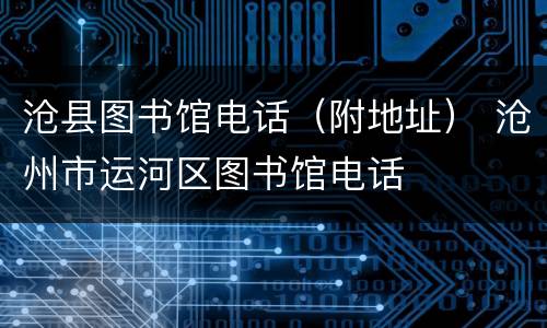 沧县图书馆电话（附地址） 沧州市运河区图书馆电话