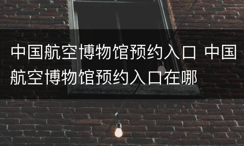 中国航空博物馆预约入口 中国航空博物馆预约入口在哪