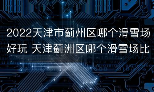 2022天津市蓟州区哪个滑雪场好玩 天津蓟洲区哪个滑雪场比较好