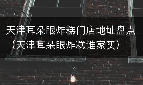 天津耳朵眼炸糕门店地址盘点（天津耳朵眼炸糕谁家买）