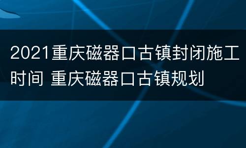 2021重庆磁器口古镇封闭施工时间 重庆磁器口古镇规划