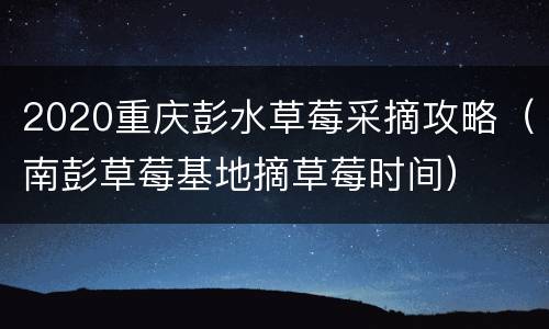 2020重庆彭水草莓采摘攻略（南彭草莓基地摘草莓时间）