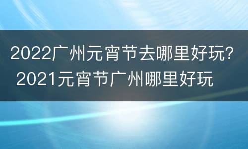 2022广州元宵节去哪里好玩？ 2021元宵节广州哪里好玩