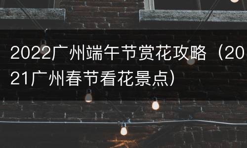 2022广州端午节赏花攻略（2021广州春节看花景点）