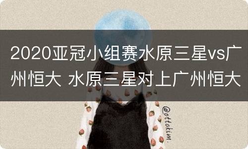 2020亚冠小组赛水原三星vs广州恒大 水原三星对上广州恒大