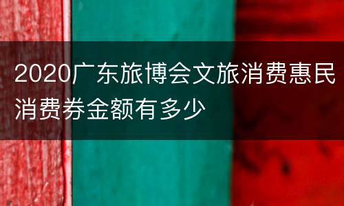 2020广东旅博会文旅消费惠民消费券金额有多少