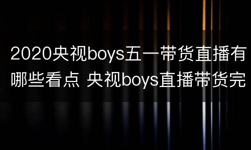 2020央视boys五一带货直播有哪些看点 央视boys直播带货完整版