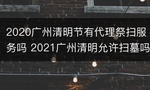2020广州清明节有代理祭扫服务吗 2021广州清明允许扫墓吗
