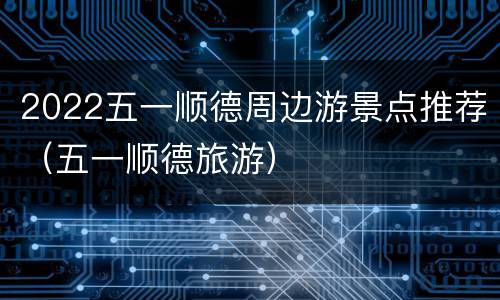 2022五一顺德周边游景点推荐（五一顺德旅游）