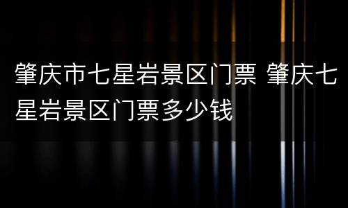 肇庆市七星岩景区门票 肇庆七星岩景区门票多少钱
