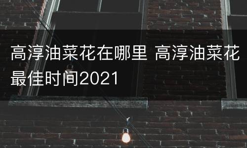 高淳油菜花在哪里 高淳油菜花最佳时间2021