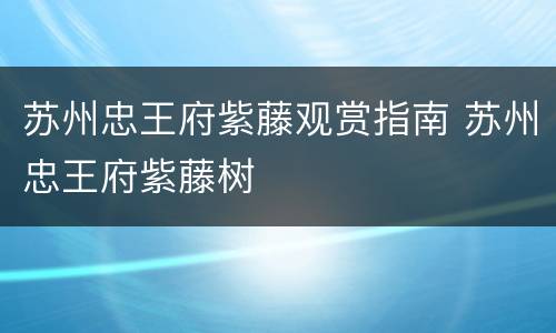 苏州忠王府紫藤观赏指南 苏州忠王府紫藤树