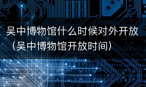 吴中博物馆什么时候对外开放（吴中博物馆开放时间）