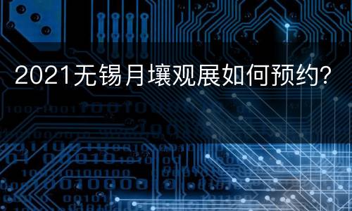 2021无锡月壤观展如何预约？