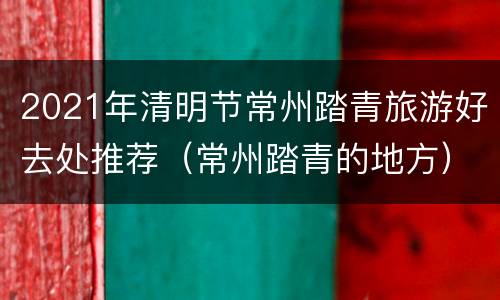 2021年清明节常州踏青旅游好去处推荐（常州踏青的地方）