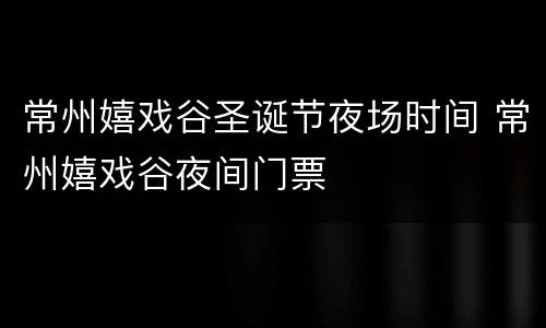 常州嬉戏谷圣诞节夜场时间 常州嬉戏谷夜间门票