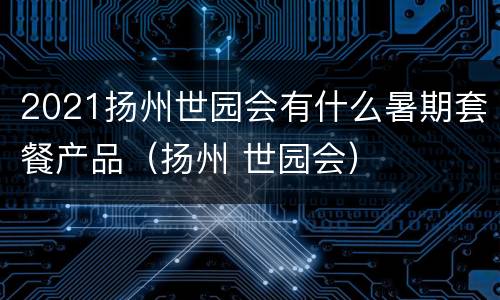 2021扬州世园会有什么暑期套餐产品（扬州 世园会）