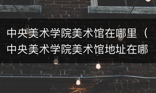 中央美术学院美术馆在哪里（中央美术学院美术馆地址在哪）