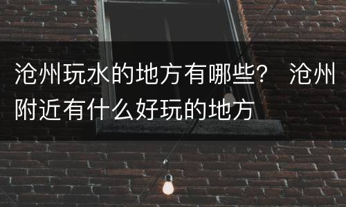 沧州玩水的地方有哪些？ 沧州附近有什么好玩的地方