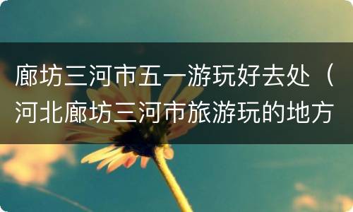 廊坊三河市五一游玩好去处（河北廊坊三河市旅游玩的地方）